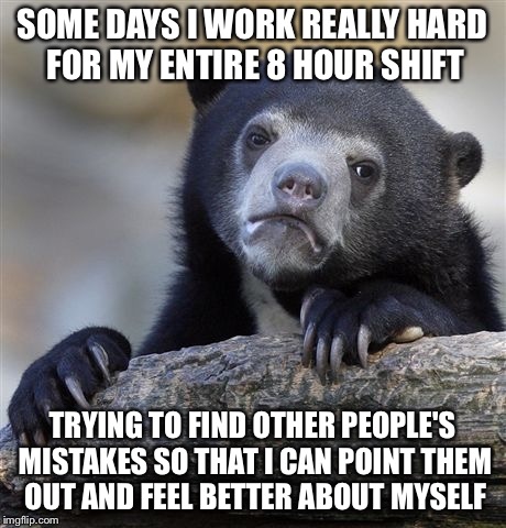 Confession Bear | SOME DAYS I WORK REALLY HARD FOR MY ENTIRE 8 HOUR SHIFT; TRYING TO FIND OTHER PEOPLE'S MISTAKES SO THAT I CAN POINT THEM OUT AND FEEL BETTER ABOUT MYSELF | image tagged in memes,confession bear,AdviceAnimals | made w/ Imgflip meme maker