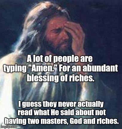 jesus facepalm | A lot of people are typing "Amen." For an abundant blessing of riches. I guess they never actually read what He said about not having two masters, God and riches. | image tagged in jesus facepalm | made w/ Imgflip meme maker