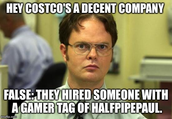 Dwight Schrute | HEY COSTCO'S A DECENT COMPANY; FALSE: THEY HIRED SOMEONE WITH A GAMER TAG OF HALFPIPEPAUL. | image tagged in memes,dwight schrute | made w/ Imgflip meme maker