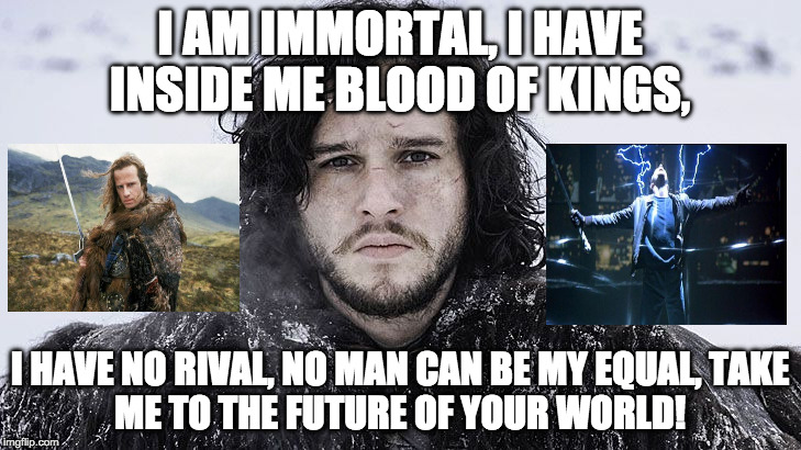 Remember Highlander? Jon Snow= Highlander + Princes of the Universe by Queen. | I AM IMMORTAL,
I HAVE INSIDE ME BLOOD OF KINGS, I HAVE NO RIVAL,
NO MAN CAN BE MY EQUAL,
TAKE ME TO THE FUTURE OF YOUR WORLD! | image tagged in jon snow,highlander,queen,immortal,funny,daenerys targaryen | made w/ Imgflip meme maker