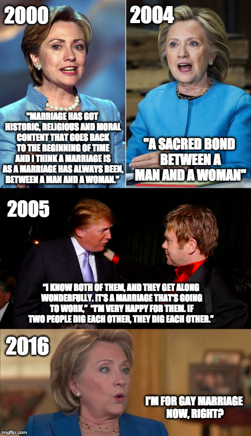 Who truly has the back of the gay community and who is posturing? | 2004; 2000; "MARRIAGE HAS GOT HISTORIC, RELIGIOUS AND MORAL CONTENT THAT GOES BACK TO THE BEGINNING OF TIME AND I THINK A MARRIAGE IS AS A MARRIAGE HAS ALWAYS BEEN, BETWEEN A MAN AND A WOMAN."; "A SACRED BOND BETWEEN A MAN AND A WOMAN"; 2005; “I KNOW BOTH OF THEM, AND THEY GET ALONG WONDERFULLY. IT’S A MARRIAGE THAT’S GOING TO WORK,”  “I’M VERY HAPPY FOR THEM. IF TWO PEOPLE DIG EACH OTHER, THEY DIG EACH OTHER.”; 2016; I'M FOR GAY MARRIAGE NOW, RIGHT? | image tagged in lgbt,gay marriage,flip flops,hillary clinton,donald trump | made w/ Imgflip meme maker