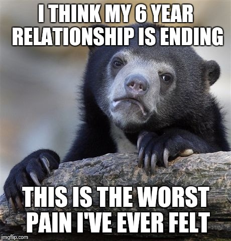 Confession Bear | I THINK MY 6 YEAR RELATIONSHIP IS ENDING; THIS IS THE WORST PAIN I'VE EVER FELT | image tagged in memes,confession bear | made w/ Imgflip meme maker