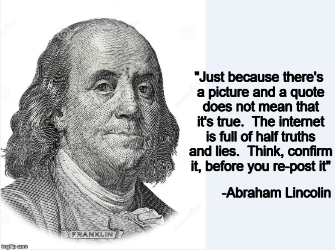 "Just because there's a picture and a quote does not mean that it's true.  The internet is full of half truths and lies.  Think, confirm it, before you re-post it"; -Abraham Lincolin | image tagged in benjamin franklin,abraham lincolin,internet,quotes | made w/ Imgflip meme maker