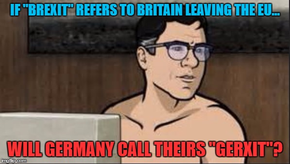 Just jackin' it... | IF "BREXIT" REFERS TO BRITAIN LEAVING THE EU... WILL GERMANY CALL THEIRS "GERXIT"? | image tagged in cyril figgis,archer,brexit,eu,germany,britain | made w/ Imgflip meme maker