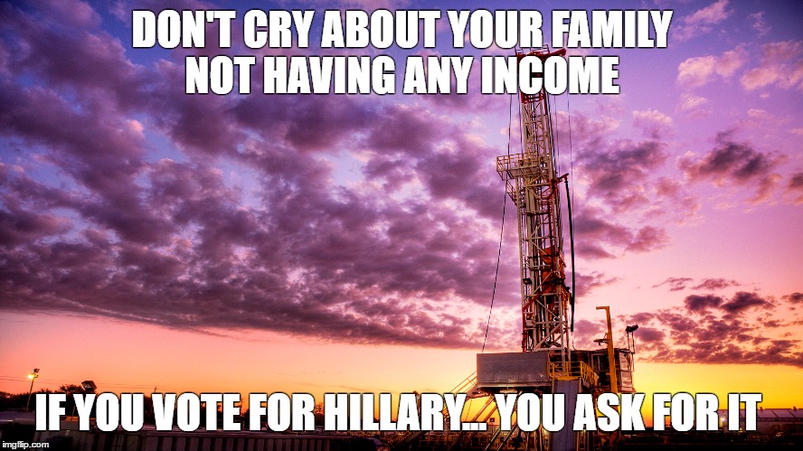 Oilfield | DON'T CRY ABOUT YOUR FAMILY NOT HAVING ANY INCOME; IF YOU VOTE FOR HILLARY... YOU ASK FOR IT | image tagged in oilfield,nohillary | made w/ Imgflip meme maker