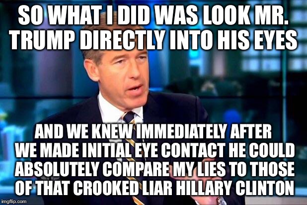 Brian Williams Makes Eye Contact  | SO WHAT I DID WAS LOOK MR. TRUMP DIRECTLY INTO HIS EYES; AND WE KNEW IMMEDIATELY AFTER WE MADE INITIAL EYE CONTACT HE COULD ABSOLUTELY COMPARE MY LIES TO THOSE OF THAT CROOKED LIAR HILLARY CLINTON | image tagged in brian williams,donald trump,hillary clinton,election 2016,political meme | made w/ Imgflip meme maker