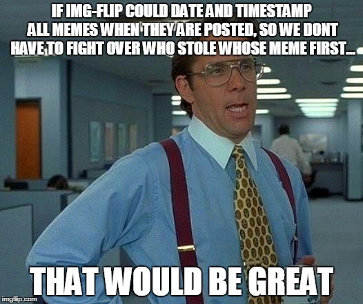 That Would Be Great | IF IMG-FLIP COULD DATE AND TIMESTAMP ALL MEMES WHEN THEY ARE POSTED, SO WE DONT HAVE TO FIGHT OVER WHO STOLE WHOSE MEME FIRST... THAT WOULD BE GREAT | image tagged in memes,that would be great | made w/ Imgflip meme maker