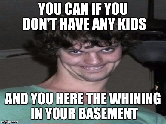 YOU CAN IF YOU DON'T HAVE ANY KIDS AND YOU HERE THE WHINING IN YOUR BASEMENT | made w/ Imgflip meme maker