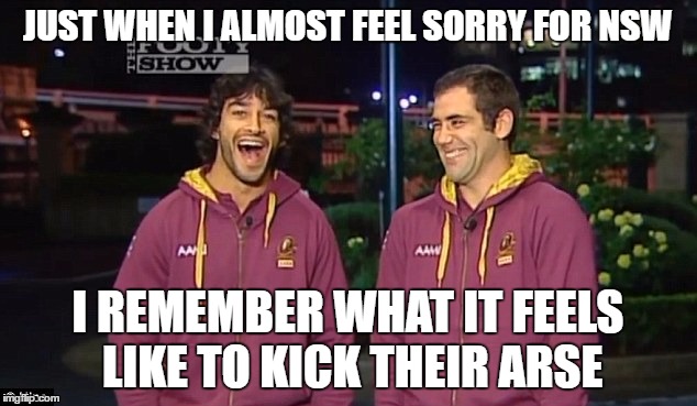 State of Origin QLD | JUST WHEN I ALMOST FEEL SORRY FOR NSW; I REMEMBER WHAT IT FEELS LIKE TO KICK THEIR ARSE | image tagged in state of origin,qld | made w/ Imgflip meme maker