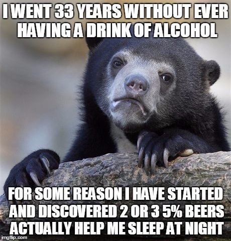Confession Bear Meme | I WENT 33 YEARS WITHOUT EVER HAVING A DRINK OF ALCOHOL; FOR SOME REASON I HAVE STARTED AND DISCOVERED 2 OR 3 5% BEERS ACTUALLY HELP ME SLEEP AT NIGHT | image tagged in memes,confession bear | made w/ Imgflip meme maker
