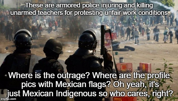 Oaxaca Uprising 2016 | These are armored police injuring and killing unarmed teachers for protesting unfair work conditions. Where is the outrage? Where are the profile pics with Mexican flags? Oh yeah, it's just Mexican Indigenous so who cares, right? | image tagged in oaxaca uprising 2016,oaxaca,mexico,mexico teacher protest,oaxaca uprising | made w/ Imgflip meme maker