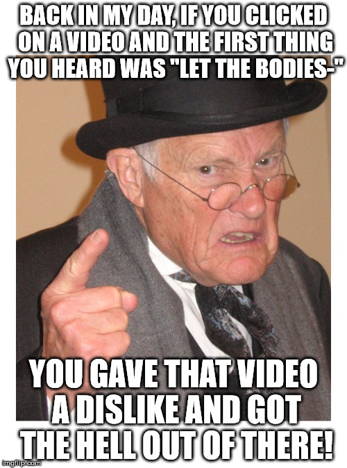 BACK IN MY DAY, IF YOU CLICKED ON A VIDEO AND THE FIRST THING YOU HEARD WAS "LET THE BODIES-"; YOU GAVE THAT VIDEO A DISLIKE AND GOT THE HELL OUT OF THERE! | image tagged in back in my day | made w/ Imgflip meme maker