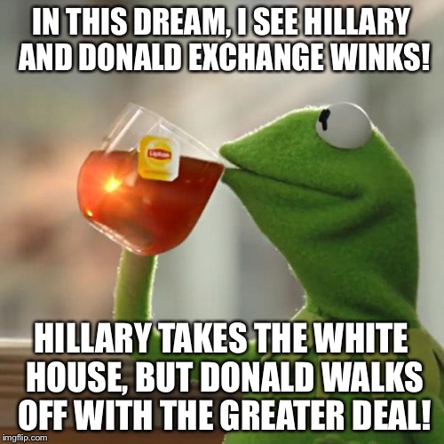Is it a "Dream" or is it a "Nightmare!" | IN THIS DREAM, I SEE HILLARY AND DONALD EXCHANGE WINKS! HILLARY TAKES THE WHITE HOUSE, BUT DONALD WALKS OFF WITH THE GREATER DEAL! | image tagged in memes,but thats none of my business,kermit the frog | made w/ Imgflip meme maker