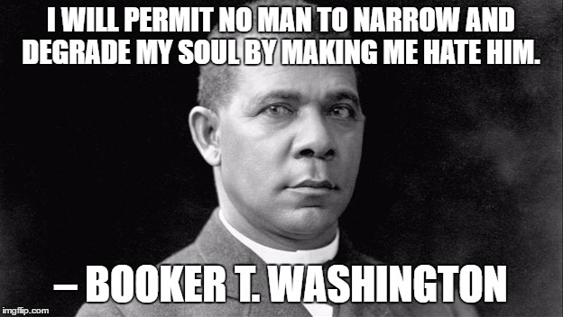 Booker T | I WILL PERMIT NO MAN TO NARROW AND DEGRADE MY SOUL BY MAKING ME HATE HIM. – BOOKER T. WASHINGTON | image tagged in booker t | made w/ Imgflip meme maker