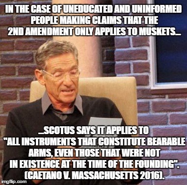 I don't have a gun, but I do have a brain. | IN THE CASE OF UNEDUCATED AND UNINFORMED PEOPLE MAKING CLAIMS THAT THE 2ND AMENDMENT ONLY APPLIES TO MUSKETS... ...SCOTUS SAYS IT APPLIES TO "ALL INSTRUMENTS THAT CONSTITUTE
BEARABLE ARMS, EVEN THOSE THAT WERE NOT IN EXISTENCE AT
THE TIME OF THE FOUNDING". (CAETANO V. MASSACHUSETTS 2016). | image tagged in memes,maury lie detector,2nd amendment | made w/ Imgflip meme maker