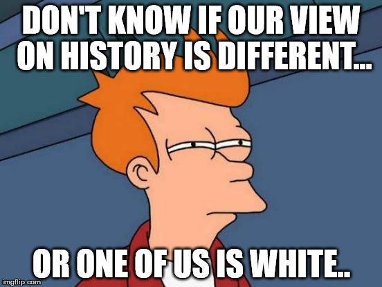 Futurama Fry Meme | DON'T KNOW IF OUR VIEW ON HISTORY IS DIFFERENT... OR ONE OF US IS WHITE.. | image tagged in memes,futurama fry | made w/ Imgflip meme maker