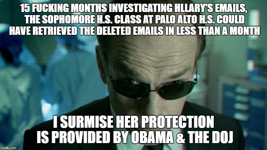 Agent Smith | 15 FUCKING MONTHS INVESTIGATING HLLARY'S EMAILS, THE SOPHOMORE H.S. CLASS AT PALO ALTO H.S. COULD HAVE RETRIEVED THE DELETED EMAILS IN LESS THAN A MONTH; I SURMISE HER PROTECTION IS PROVIDED BY OBAMA & THE DOJ | image tagged in agent smith | made w/ Imgflip meme maker