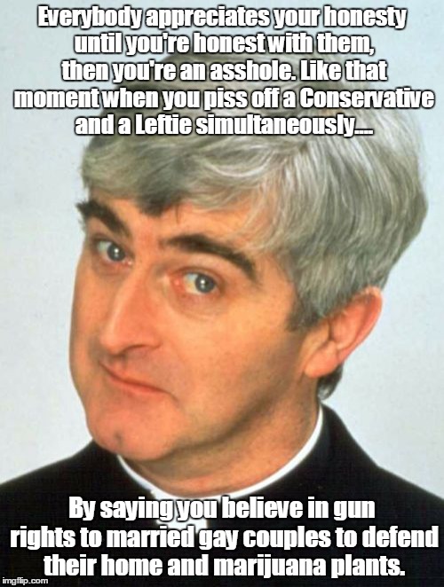 Father Ted |  Everybody appreciates your honesty until you're honest with them, then you're an asshole. Like that moment when you piss off a Conservative and a Leftie simultaneously.... By saying you believe in gun rights to married gay couples to defend their home and marijuana plants. | image tagged in memes,father ted | made w/ Imgflip meme maker