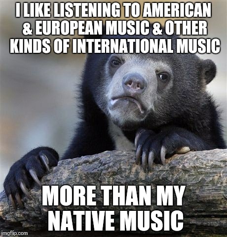 Confession Bear Meme | I LIKE LISTENING TO AMERICAN & EUROPEAN MUSIC & OTHER KINDS OF INTERNATIONAL MUSIC; MORE THAN MY NATIVE MUSIC | image tagged in memes,confession bear | made w/ Imgflip meme maker