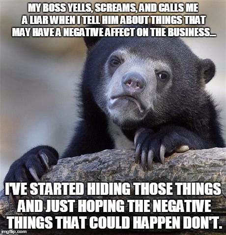 Confession Bear | MY BOSS YELLS, SCREAMS, AND CALLS ME A LIAR WHEN I TELL HIM ABOUT THINGS THAT MAY HAVE A NEGATIVE AFFECT ON THE BUSINESS... I'VE STARTED HIDING THOSE THINGS AND JUST HOPING THE NEGATIVE THINGS THAT COULD HAPPEN DON'T. | image tagged in memes,confession bear,AdviceAnimals | made w/ Imgflip meme maker