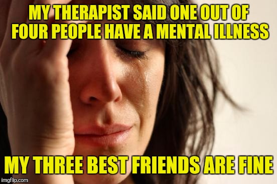 First World Problems | MY THERAPIST SAID ONE OUT OF FOUR PEOPLE HAVE A MENTAL ILLNESS; MY THREE BEST FRIENDS ARE FINE | image tagged in memes,first world problems | made w/ Imgflip meme maker
