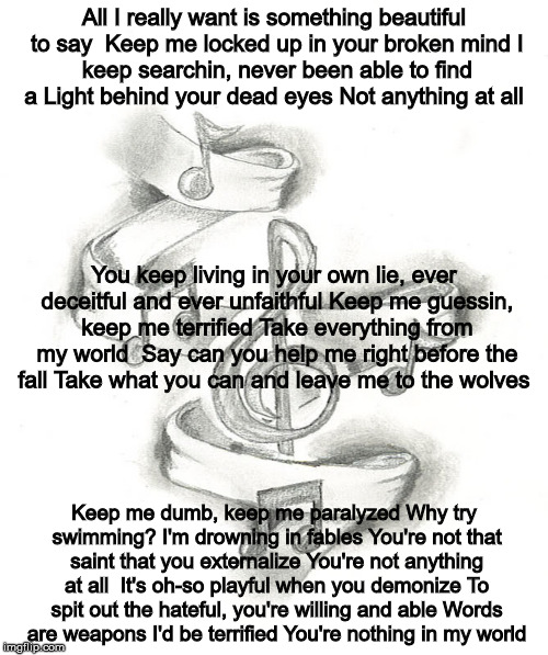 Words Are Weapons | All I really want is something beautiful to say

Keep me locked up in your broken mind
I keep searchin, never been able to find a
Light behind your dead eyes
Not anything at all; You keep living in your own lie, ever deceitful and ever unfaithful
Keep me guessin, keep me terrified
Take everything from my world

Say can you help me right before the fall
Take what you can and leave me to the wolves; Keep me dumb, keep me paralyzed
Why try swimming? I'm drowning in fables
You're not that saint that you externalize
You're not anything at all

It's oh-so playful when you demonize
To spit out the hateful, you're willing and able
Words are weapons I'd be terrified
You're nothing in my world | image tagged in liar | made w/ Imgflip meme maker