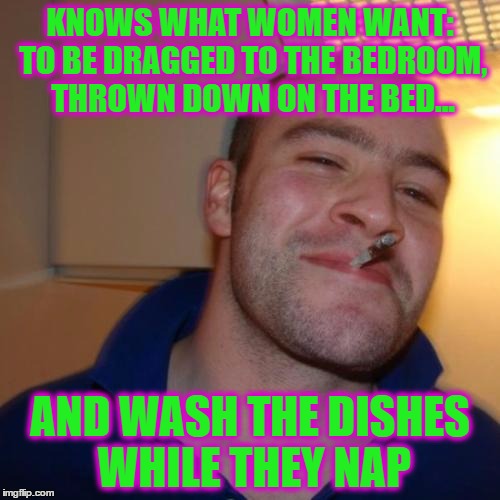 Good Guy Greg | KNOWS WHAT WOMEN WANT: TO BE DRAGGED TO THE BEDROOM, THROWN DOWN ON THE BED... AND WASH THE DISHES WHILE THEY NAP | image tagged in memes,good guy greg | made w/ Imgflip meme maker