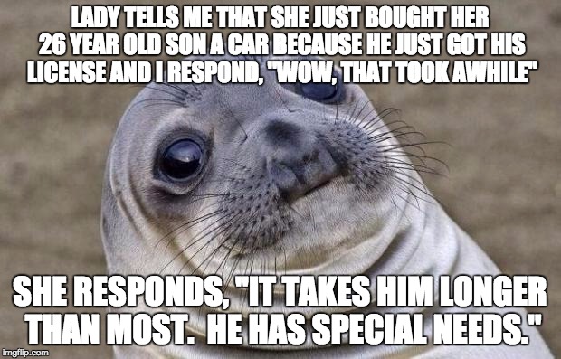 Awkward Moment Sealion | LADY TELLS ME THAT SHE JUST BOUGHT HER 26 YEAR OLD SON A CAR BECAUSE HE JUST GOT HIS LICENSE AND I RESPOND, "WOW, THAT TOOK AWHILE"; SHE RESPONDS, "IT TAKES HIM LONGER THAN MOST.  HE HAS SPECIAL NEEDS." | image tagged in memes,awkward moment sealion,AdviceAnimals | made w/ Imgflip meme maker