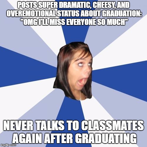 I'll just never understand why some people claim to have LOVED high school | POSTS SUPER DRAMATIC, CHEESY, AND OVEREMOTIONAL STATUS ABOUT GRADUATION: "OMG I'LL MISS EVERYONE SO MUCH"; NEVER TALKS TO CLASSMATES AGAIN AFTER GRADUATING | image tagged in memes,annoying facebook girl | made w/ Imgflip meme maker