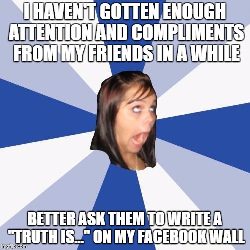 Annoying Facebook Girl | I HAVEN'T GOTTEN ENOUGH ATTENTION AND COMPLIMENTS FROM MY FRIENDS IN A WHILE; BETTER ASK THEM TO WRITE A "TRUTH IS..." ON MY FACEBOOK WALL | image tagged in memes,annoying facebook girl | made w/ Imgflip meme maker
