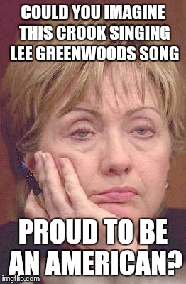 Tired Hillary | COULD YOU IMAGINE THIS CROOK SINGING LEE GREENWOODS SONG; PROUD TO BE AN AMERICAN? | image tagged in tired hillary | made w/ Imgflip meme maker