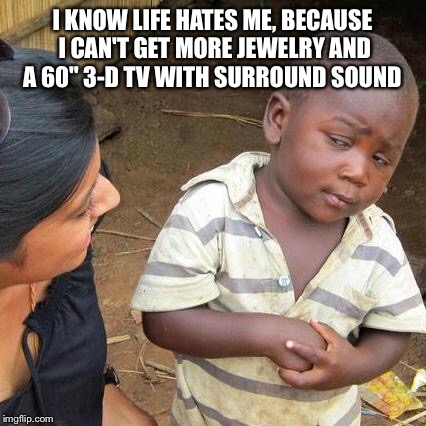 Third World Skeptical Kid Meme | I KNOW LIFE HATES ME, BECAUSE I CAN'T GET MORE JEWELRY AND A 60" 3-D TV WITH SURROUND SOUND | image tagged in memes,third world skeptical kid | made w/ Imgflip meme maker