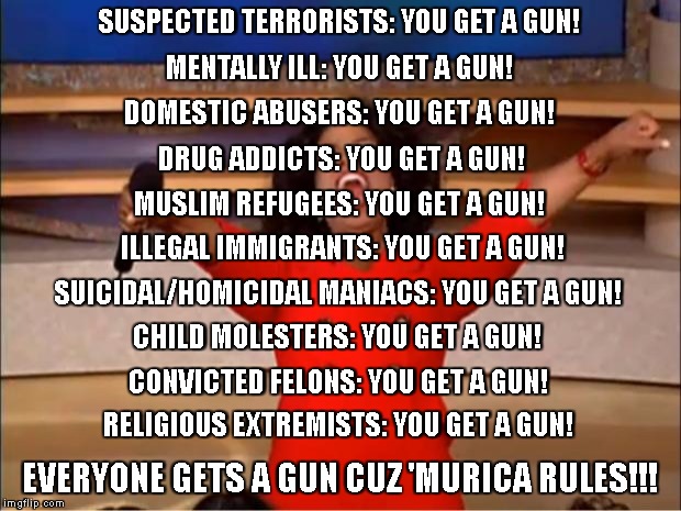 Oprah You Get A Meme | SUSPECTED TERRORISTS: YOU GET A GUN! MENTALLY ILL: YOU GET A GUN! DOMESTIC ABUSERS: YOU GET A GUN! DRUG ADDICTS: YOU GET A GUN! MUSLIM REFUGEES: YOU GET A GUN! ILLEGAL IMMIGRANTS: YOU GET A GUN! SUICIDAL/HOMICIDAL MANIACS: YOU GET A GUN! CHILD MOLESTERS: YOU GET A GUN! CONVICTED FELONS: YOU GET A GUN! RELIGIOUS EXTREMISTS: YOU GET A GUN! EVERYONE GETS A GUN CUZ 'MURICA RULES!!! | image tagged in memes,oprah you get a | made w/ Imgflip meme maker