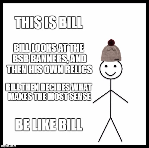 Be Like Bill Meme | THIS IS BILL; BILL LOOKS AT THE BSB BANNERS, AND THEN HIS OWN RELICS; BILL THEN DECIDES WHAT MAKES THE MOST SENSE; BE LIKE BILL | image tagged in memes,be like bill,FFRecordKeeper | made w/ Imgflip meme maker