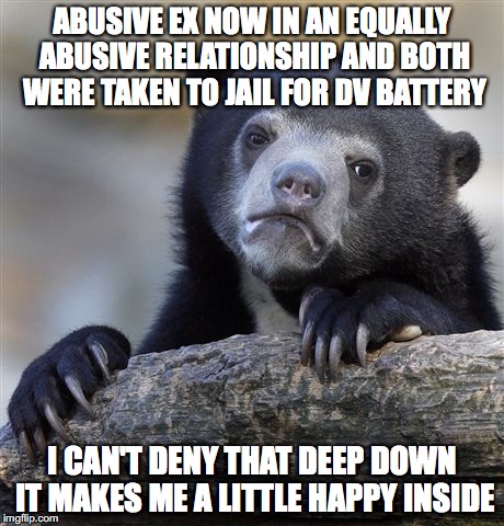 Confession Bear Meme | ABUSIVE EX NOW IN AN EQUALLY ABUSIVE RELATIONSHIP AND BOTH WERE TAKEN TO JAIL FOR DV BATTERY; I CAN'T DENY THAT DEEP DOWN IT MAKES ME A LITTLE HAPPY INSIDE | image tagged in memes,confession bear,AdviceAnimals | made w/ Imgflip meme maker