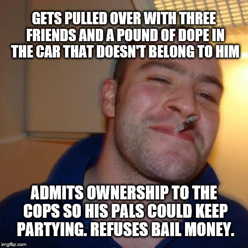 Good Guy Greg | GETS PULLED OVER WITH THREE FRIENDS AND A POUND OF DOPE IN THE CAR THAT DOESN'T BELONG TO HIM; ADMITS OWNERSHIP TO THE COPS SO HIS PALS COULD KEEP PARTYING. REFUSES BAIL MONEY. | image tagged in memes,good guy greg | made w/ Imgflip meme maker