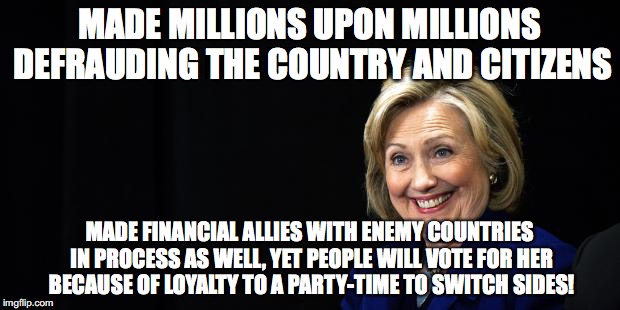 Hillary | MADE MILLIONS UPON MILLIONS DEFRAUDING THE COUNTRY AND CITIZENS; MADE FINANCIAL ALLIES WITH ENEMY COUNTRIES IN PROCESS AS WELL, YET PEOPLE WILL VOTE FOR HER BECAUSE OF LOYALTY TO A PARTY-TIME TO SWITCH SIDES! | image tagged in hillary | made w/ Imgflip meme maker