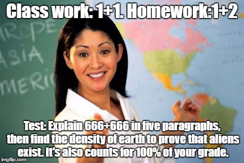 Unhelpful High School Teacher Meme | Class work: 1+1. Homework:1+2; Test: Explain 666+666 in five paragraphs, then find the density of earth to prove that aliens exist. It's also counts for 100% of your grade. | image tagged in memes,unhelpful high school teacher | made w/ Imgflip meme maker