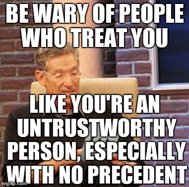 Maury Lie Detector | BE WARY OF PEOPLE WHO TREAT YOU; LIKE YOU'RE AN UNTRUSTWORTHY PERSON, ESPECIALLY WITH NO PRECEDENT | image tagged in memes,maury lie detector | made w/ Imgflip meme maker