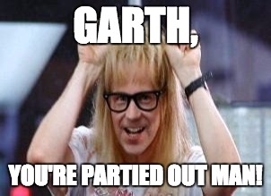 Garth Algar | GARTH, YOU'RE PARTIED OUT MAN! | image tagged in garth algar | made w/ Imgflip meme maker