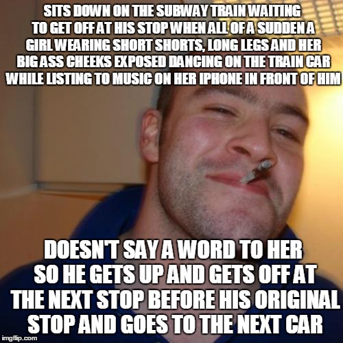 Good Guy Greg | SITS DOWN ON THE SUBWAY TRAIN WAITING TO GET OFF AT HIS STOP WHEN ALL OF A SUDDEN A GIRL WEARING SHORT SHORTS, LONG LEGS AND HER BIG ASS CHEEKS EXPOSED DANCING ON THE TRAIN CAR WHILE LISTING TO MUSIC ON HER IPHONE IN FRONT OF HIM; DOESN'T SAY A WORD TO HER SO HE GETS UP AND GETS OFF AT THE NEXT STOP BEFORE HIS ORIGINAL STOP AND GOES TO THE NEXT CAR | image tagged in memes,good guy greg | made w/ Imgflip meme maker