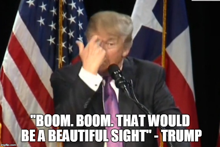 In his own words | "BOOM. BOOM. THAT WOULD BE A BEAUTIFUL SIGHT" - TRUMP | image tagged in trump,fucktrump | made w/ Imgflip meme maker