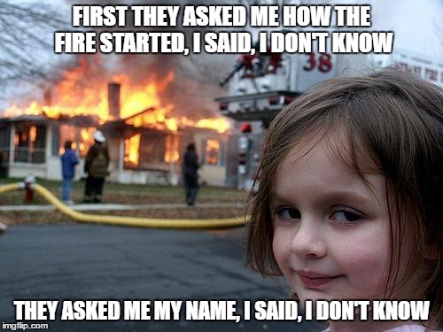 Disaster Girl Meme | FIRST THEY ASKED ME HOW THE FIRE STARTED, I SAID, I DON'T KNOW; THEY ASKED ME MY NAME, I SAID, I DON'T KNOW | image tagged in memes,disaster girl | made w/ Imgflip meme maker