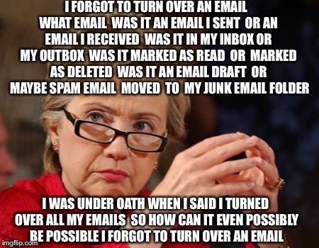 Email Subject Line: LIAR LIAR PANTSUITS ON FIRE |  I FORGOT TO TURN OVER AN EMAIL  WHAT EMAIL  WAS IT AN EMAIL I SENT  OR AN EMAIL I RECEIVED  WAS IT IN MY INBOX OR MY OUTBOX  WAS IT MARKED AS READ  OR  MARKED AS DELETED  WAS IT AN EMAIL DRAFT  OR  MAYBE SPAM EMAIL  MOVED  TO  MY JUNK EMAIL FOLDER; I WAS UNDER OATH WHEN I SAID I TURNED OVER ALL MY EMAILS  SO HOW CAN IT EVEN POSSIBLY BE POSSIBLE I FORGOT TO TURN OVER AN EMAIL | image tagged in hillary clinton,hillary emails,fbi,hillary for prison,bill clinton,jail | made w/ Imgflip meme maker