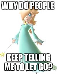 Princess Rosalina | WHY DO PEOPLE; KEEP TELLING ME TO LET GO? | image tagged in so true | made w/ Imgflip meme maker