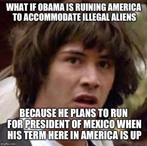 Conspiracy Keanu Meme | WHAT IF OBAMA IS RUINING AMERICA TO ACCOMMODATE ILLEGAL ALIENS BECAUSE HE PLANS TO RUN FOR PRESIDENT OF MEXICO WHEN HIS TERM HERE IN AMERICA | image tagged in memes,conspiracy keanu | made w/ Imgflip meme maker