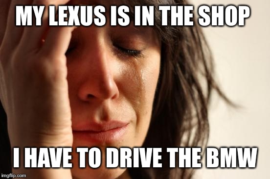 First World Problems Meme | MY LEXUS IS IN THE SHOP; I HAVE TO DRIVE THE BMW | image tagged in memes,first world problems | made w/ Imgflip meme maker
