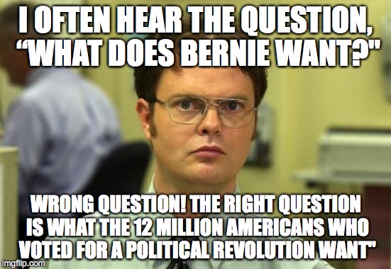 Dwight Schrute Meme | I OFTEN HEAR THE QUESTION, “WHAT DOES BERNIE WANT?"; WRONG QUESTION! THE RIGHT QUESTION IS WHAT THE 12 MILLION AMERICANS WHO VOTED FOR A POLITICAL REVOLUTION WANT" | image tagged in memes,dwight schrute | made w/ Imgflip meme maker