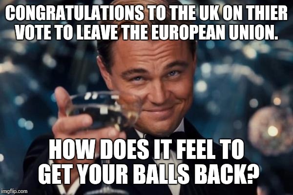 About time the UK got thier shit together.  | CONGRATULATIONS TO THE UK ON THIER VOTE TO LEAVE THE EUROPEAN UNION. HOW DOES IT FEEL TO GET YOUR BALLS BACK? | image tagged in memes,leonardo dicaprio cheers,uk,brexit | made w/ Imgflip meme maker