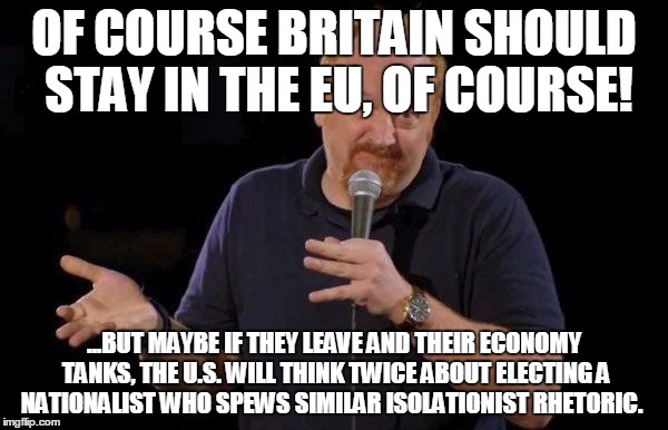 Louis ck but maybe | OF COURSE BRITAIN SHOULD STAY IN THE EU, OF COURSE! ...BUT MAYBE IF THEY LEAVE AND THEIR ECONOMY TANKS, THE U.S. WILL THINK TWICE ABOUT ELECTING A NATIONALIST WHO SPEWS SIMILAR ISOLATIONIST RHETORIC. | image tagged in louis ck but maybe,AdviceAnimals | made w/ Imgflip meme maker